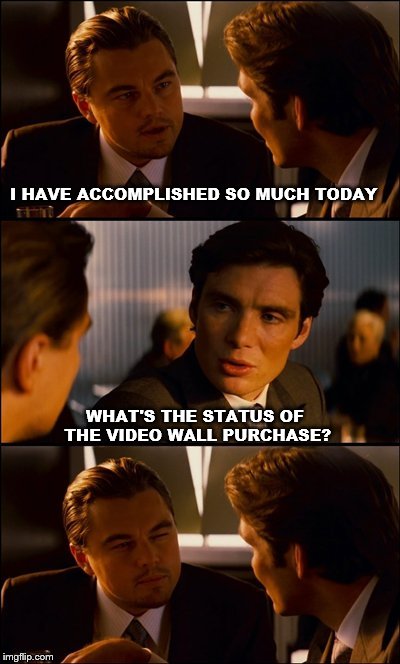 Conversation | I HAVE ACCOMPLISHED SO MUCH TODAY; WHAT'S THE STATUS OF THE VIDEO WALL PURCHASE? | image tagged in conversation | made w/ Imgflip meme maker