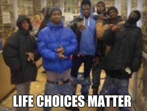 Group of thugs | LIFE CHOICES MATTER | image tagged in group of thugs | made w/ Imgflip meme maker