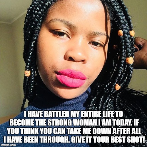 I HAVE BATTLED MY ENTIRE LIFE TO BECOME THE STRONG WOMAN I AM TODAY. IF YOU THINK YOU CAN TAKE ME DOWN AFTER ALL I HAVE BEEN THROUGH. GIVE IT YOUR BEST SHOT! | image tagged in asanda | made w/ Imgflip meme maker