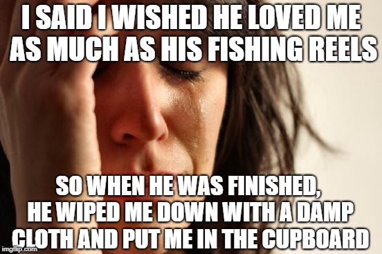 Be careful if you go fishing for compliments | I SAID I WISHED HE LOVED ME AS MUCH AS HIS FISHING REELS; SO WHEN HE WAS FINISHED, HE WIPED ME DOWN WITH A DAMP CLOTH AND PUT ME IN THE CUPBOARD | image tagged in memes,first world problems,fishing | made w/ Imgflip meme maker