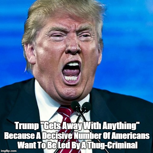 Trump "Gets Away With Anything" Because A Decisive Number Of Americans Want To Be Led By A Thug-Criminal | made w/ Imgflip meme maker