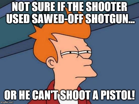 Futurama Fry Meme | NOT SURE IF THE SHOOTER USED SAWED-OFF SHOTGUN... OR HE CAN'T SHOOT A PISTOL! | image tagged in memes,futurama fry | made w/ Imgflip meme maker