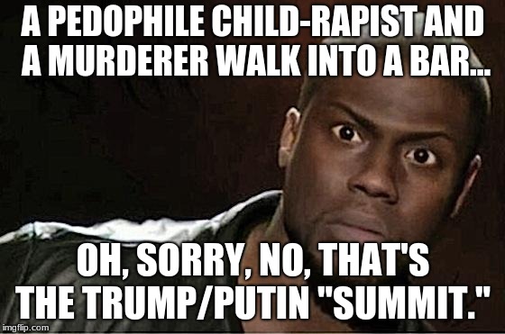 A pedophile child-rapist and a murderer walk into a bar...

 | A PEDOPHILE CHILD-RAPIST AND A MURDERER WALK INTO A BAR... OH, SORRY, NO, THAT'S THE TRUMP/PUTIN "SUMMIT." | image tagged in memes,kevin hart,trump,putin,pedophile,murder | made w/ Imgflip meme maker