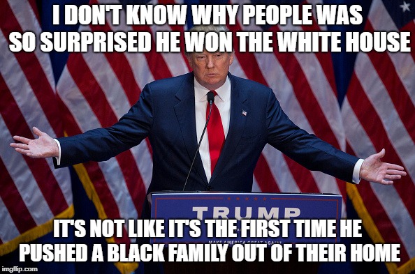 Donald Trump | I DON'T KNOW WHY PEOPLE WAS SO SURPRISED HE WON THE WHITE HOUSE; IT'S NOT LIKE IT'S THE FIRST TIME HE PUSHED A BLACK FAMILY OUT OF THEIR HOME | image tagged in donald trump,memes | made w/ Imgflip meme maker
