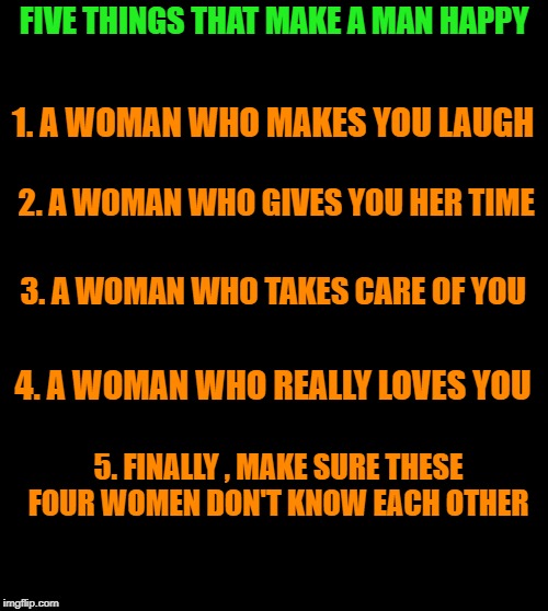 five things that make a man happy | FIVE THINGS THAT MAKE A MAN HAPPY; 1. A WOMAN WHO MAKES YOU LAUGH; 2. A WOMAN WHO GIVES YOU HER TIME; 3. A WOMAN WHO TAKES CARE OF YOU; 4. A WOMAN WHO REALLY LOVES YOU; 5. FINALLY , MAKE SURE THESE FOUR WOMEN DON'T KNOW EACH OTHER | image tagged in happy,man,woman | made w/ Imgflip meme maker