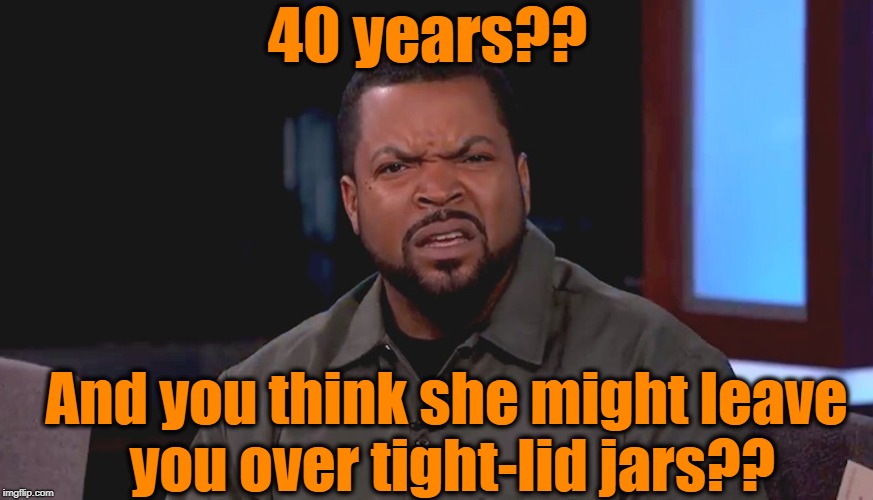 Really? Ice Cube | 40 years?? And you think she might leave you over tight-lid jars?? | image tagged in really ice cube | made w/ Imgflip meme maker