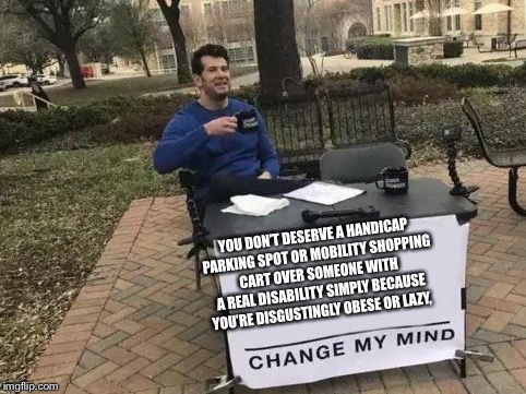 Change My Mind Meme | YOU DON’T DESERVE A HANDICAP PARKING SPOT OR MOBILITY SHOPPING CART OVER SOMEONE WITH A REAL DISABILITY SIMPLY BECAUSE YOU’RE DISGUSTINGLY OBESE OR LAZY, | image tagged in change my mind | made w/ Imgflip meme maker