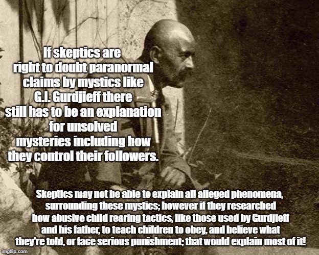 Gurdjieff's Indoctrination Tactics | If skeptics are right to doubt paranormal claims by mystics like G.I. Gurdjieff there still has to be an explanation for unsolved mysteries including how they control their followers. Skeptics may not be able to explain all alleged phenomena, surrounding these mystics; however if they researched how abusive child rearing tactics, like those used by Gurdjieff and his father, to teach children to obey, and believe what they're told, or face serious punishment; that would explain most of it! | image tagged in gurdjieff,mystic,unsolved mysteries,indoctrination,child abuse | made w/ Imgflip meme maker