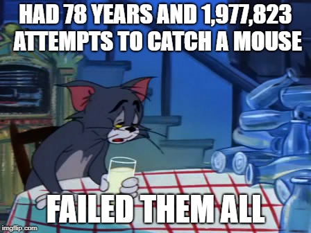 drunk and depressed tom | HAD 78 YEARS AND 1,977,823 ATTEMPTS TO CATCH A MOUSE; FAILED THEM ALL | image tagged in drunk and depressed tom | made w/ Imgflip meme maker