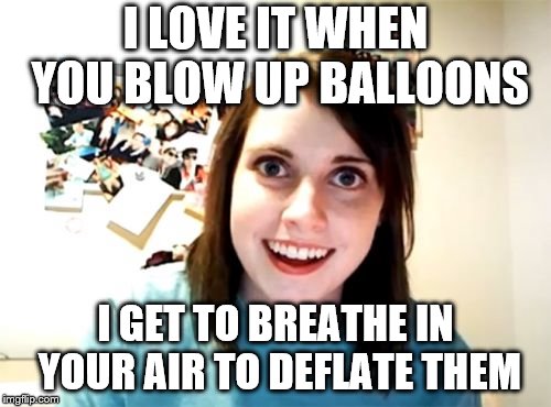 Overly Attached Girlfriend Meme | I LOVE IT WHEN YOU BLOW UP BALLOONS; I GET TO BREATHE IN YOUR AIR TO DEFLATE THEM | image tagged in memes,overly attached girlfriend | made w/ Imgflip meme maker