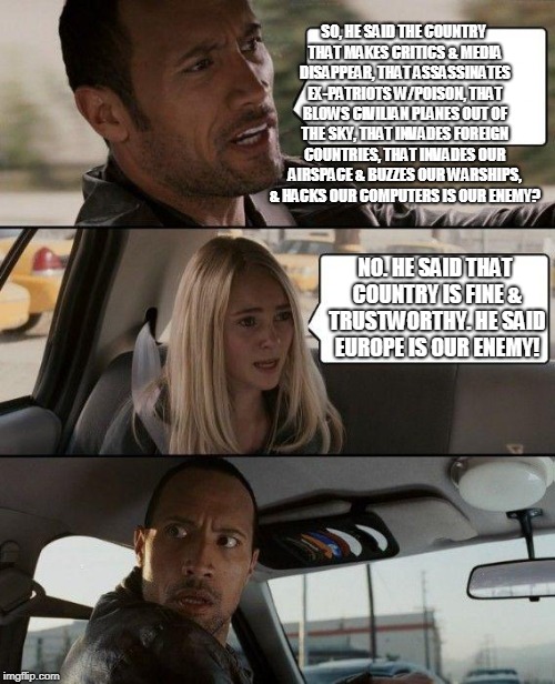 The Rock Driving Meme | SO, HE SAID THE COUNTRY THAT MAKES CRITICS & MEDIA DISAPPEAR, THAT ASSASSINATES EX-PATRIOTS W/POISON, THAT BLOWS CIVILIAN PLANES OUT OF THE SKY, THAT INVADES FOREIGN COUNTRIES, THAT INVADES OUR AIRSPACE & BUZZES OUR WARSHIPS, & HACKS OUR COMPUTERS IS OUR ENEMY? NO. HE SAID THAT COUNTRY IS FINE & TRUSTWORTHY. HE SAID EUROPE IS OUR ENEMY! | image tagged in memes,the rock driving | made w/ Imgflip meme maker