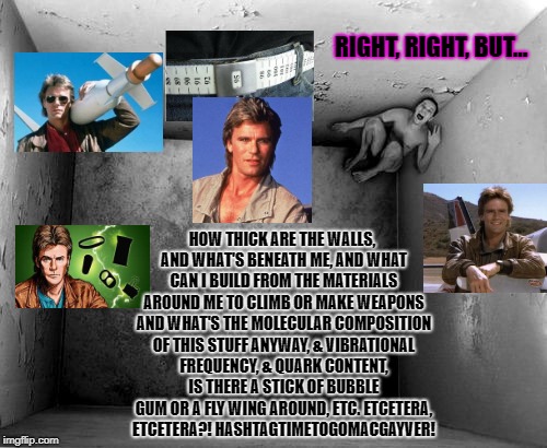 RIGHT, RIGHT, BUT... HOW THICK ARE THE WALLS, AND WHAT'S BENEATH ME, AND WHAT CAN I BUILD FROM THE MATERIALS AROUND ME TO CLIMB OR MAKE WEAPONS AND WHAT'S THE MOLECULAR COMPOSITION OF THIS STUFF ANYWAY, & VIBRATIONAL FREQUENCY, & QUARK CONTENT, IS THERE A STICK OF BUBBLE GUM OR A FLY WING AROUND, ETC. ETCETERA, ETCETERA?! HASHTAGTIMETOGOMACGAYVER! | image tagged in an important riddle | made w/ Imgflip meme maker