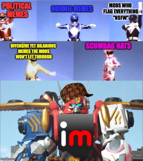 Imgflip in a nutshell | MODS WHO FLAG EVERYTHING "NSFW"; POLITICAL MEMES; NORMIE MEMES; SCUMBAG HATS; OFFENSIVE YET HILARIOUS MEMES THE MODS WON'T LET THROUGH | image tagged in megazord transformation,memes,funny,imgflip,power rangers | made w/ Imgflip meme maker