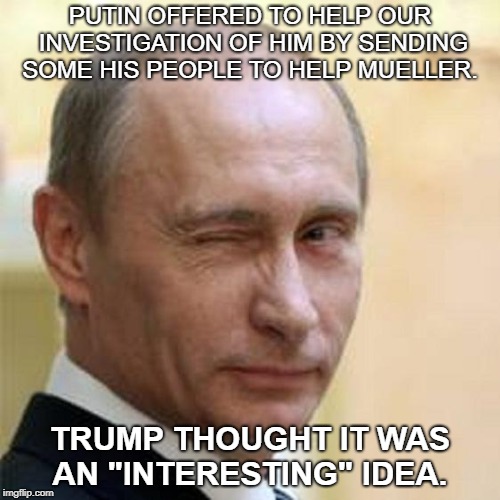Putin Winking | PUTIN OFFERED TO HELP OUR INVESTIGATION OF HIM BY SENDING SOME HIS PEOPLE TO HELP MUELLER. TRUMP THOUGHT IT WAS AN "INTERESTING" IDEA. | image tagged in putin winking | made w/ Imgflip meme maker