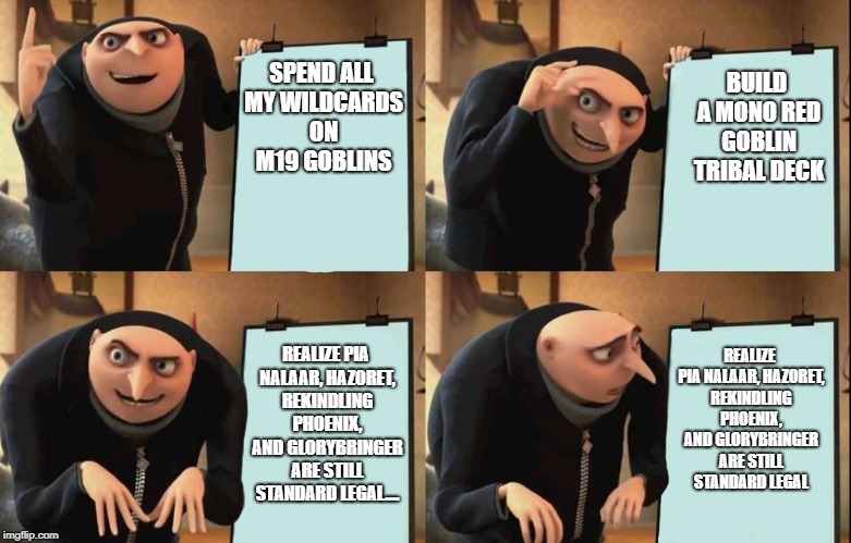 Gru's Plan Meme | BUILD A MONO RED GOBLIN TRIBAL DECK; SPEND ALL MY WILDCARDS ON M19 GOBLINS; REALIZE PIA NALAAR, HAZORET, REKINDLING PHOENIX, AND GLORYBRINGER ARE STILL STANDARD LEGAL; REALIZE PIA NALAAR, HAZORET, REKINDLING PHOENIX, AND GLORYBRINGER ARE STILL STANDARD LEGAL.... | image tagged in despicable me diabolical plan gru template | made w/ Imgflip meme maker