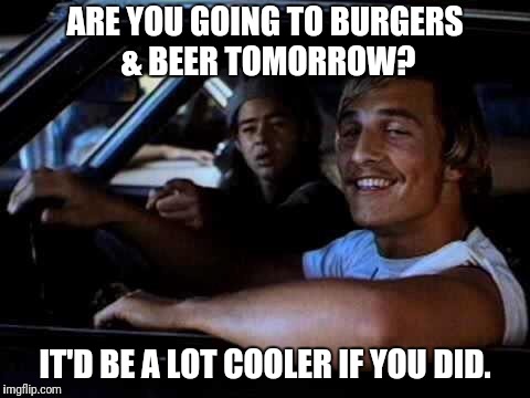 Dazed and confused | ARE YOU GOING TO BURGERS & BEER TOMORROW? IT'D BE A LOT COOLER IF YOU DID. | image tagged in dazed and confused | made w/ Imgflip meme maker