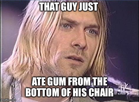 Kurt Cobain shut up | THAT GUY JUST; ATE GUM FROM THE BOTTOM OF HIS CHAIR | image tagged in kurt cobain shut up | made w/ Imgflip meme maker