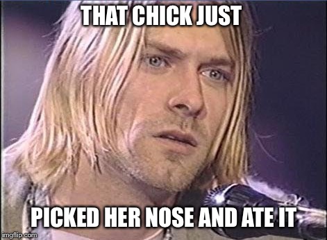 Kurt Cobain shut up | THAT CHICK JUST; PICKED HER NOSE AND ATE IT | image tagged in kurt cobain shut up | made w/ Imgflip meme maker
