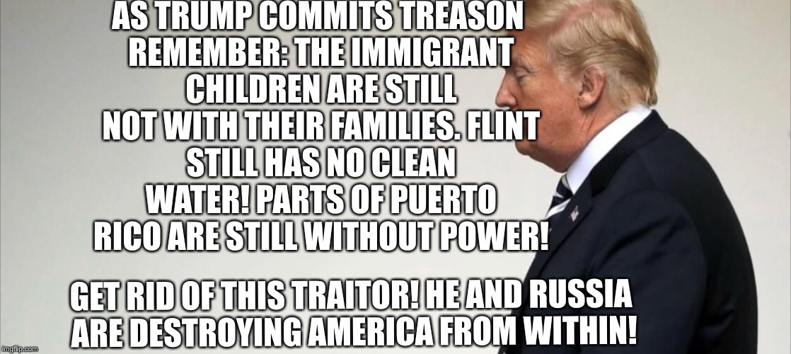 trump destroying America  | AS TRUMP COMMITS TREASON REMEMBER:
THE IMMIGRANT CHILDREN ARE STILL NOT WITH THEIR FAMILIES.
FLINT STILL HAS NO CLEAN WATER!
PARTS OF PUERTO RICO ARE STILL WITHOUT POWER! GET RID OF THIS TRAITOR! HE AND RUSSIA ARE DESTROYING AMERICA FROM WITHIN! | image tagged in putin trump summit,trump putin,trump meme,trump traitor,traitor trump | made w/ Imgflip meme maker