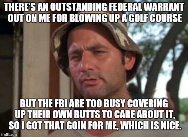 So I Got That Goin For Me Which Is Nice | THERE'S AN OUTSTANDING FEDERAL WARRANT OUT ON ME FOR BLOWING UP A GOLF COURSE; BUT THE FBI ARE TOO BUSY COVERING UP THEIR OWN BUTTS TO CARE ABOUT IT, SO I GOT THAT GOIN FOR ME, WHICH IS NICE. | image tagged in memes,so i got that goin for me which is nice | made w/ Imgflip meme maker