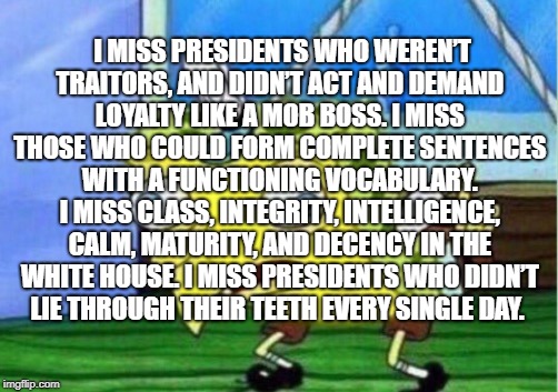 Mocking Spongebob | I MISS PRESIDENTS WHO WEREN’T TRAITORS, AND DIDN’T ACT AND DEMAND LOYALTY LIKE A MOB BOSS. I MISS THOSE WHO COULD FORM COMPLETE SENTENCES WITH A FUNCTIONING VOCABULARY. I MISS CLASS, INTEGRITY, INTELLIGENCE, CALM, MATURITY, AND DECENCY IN THE WHITE HOUSE. I MISS PRESIDENTS WHO DIDN’T LIE THROUGH THEIR TEETH EVERY SINGLE DAY. | image tagged in memes,mocking spongebob,president of the united states | made w/ Imgflip meme maker