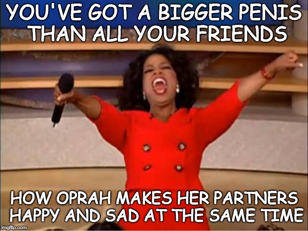 Oprah You Get A Meme | YOU'VE GOT A BIGGER P**IS THAN ALL YOUR FRIENDS HOW OPRAH MAKES HER PARTNERS HAPPY AND SAD AT THE SAME TIME | image tagged in memes,oprah you get a,bitches be like | made w/ Imgflip meme maker