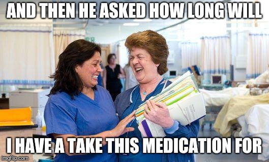 laughing nurse |  AND THEN HE ASKED HOW LONG WILL; I HAVE A TAKE THIS MEDICATION FOR | image tagged in laughing nurse | made w/ Imgflip meme maker