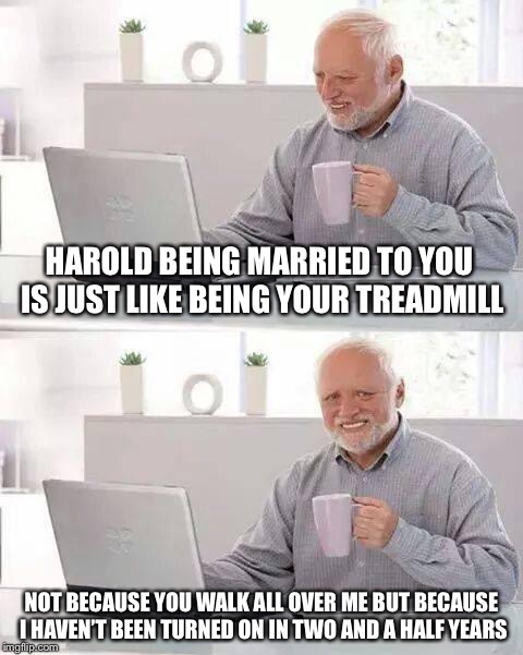 Hide the Pain Harold Meme | HAROLD BEING MARRIED TO YOU IS JUST LIKE BEING YOUR TREADMILL; NOT BECAUSE YOU WALK ALL OVER ME BUT BECAUSE I HAVEN’T BEEN TURNED ON IN TWO AND A HALF YEARS | image tagged in memes,hide the pain harold | made w/ Imgflip meme maker