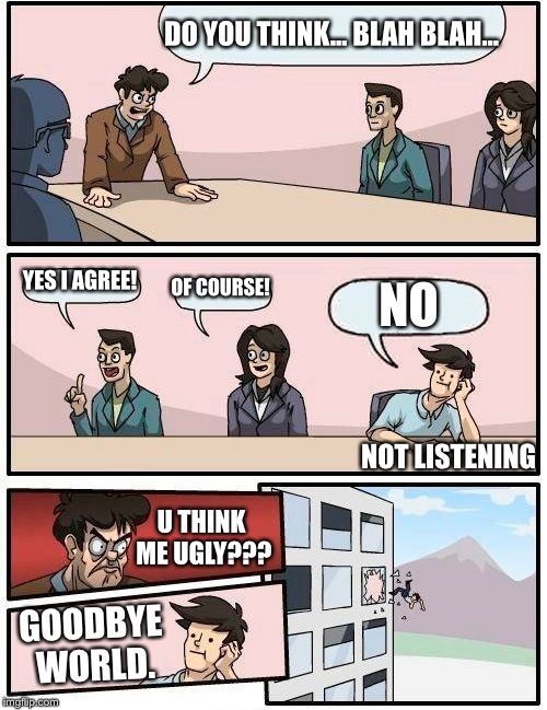 Boardroom Meeting Suggestion | DO YOU THINK... BLAH BLAH... YES I AGREE! OF COURSE! NO; NOT LISTENING; U THINK ME UGLY??? GOODBYE WORLD. | image tagged in memes,boardroom meeting suggestion | made w/ Imgflip meme maker