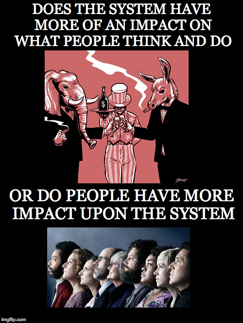 People or the System | DOES THE SYSTEM HAVE MORE OF AN IMPACT ON WHAT PEOPLE THINK AND DO; OR DO PEOPLE HAVE MORE IMPACT UPON THE SYSTEM | image tagged in system,people,impact,mass manipulation,oligarchy,money in politics | made w/ Imgflip meme maker