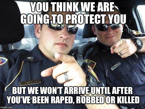 Cops | YOU THINK WE ARE GOING TO PROTECT YOU BUT WE WON’T ARRIVE UNTIL AFTER YOU’VE BEEN **PED, ROBBED OR KILLED | image tagged in cops | made w/ Imgflip meme maker