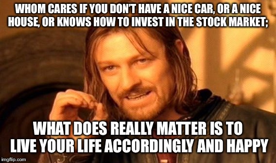 One Does Not Simply | WHOM CARES IF YOU DON’T HAVE A NICE CAR, OR A NICE HOUSE, OR KNOWS HOW TO INVEST IN THE STOCK MARKET;; WHAT DOES REALLY MATTER IS TO LIVE YOUR LIFE ACCORDINGLY AND HAPPY | image tagged in memes,one does not simply | made w/ Imgflip meme maker
