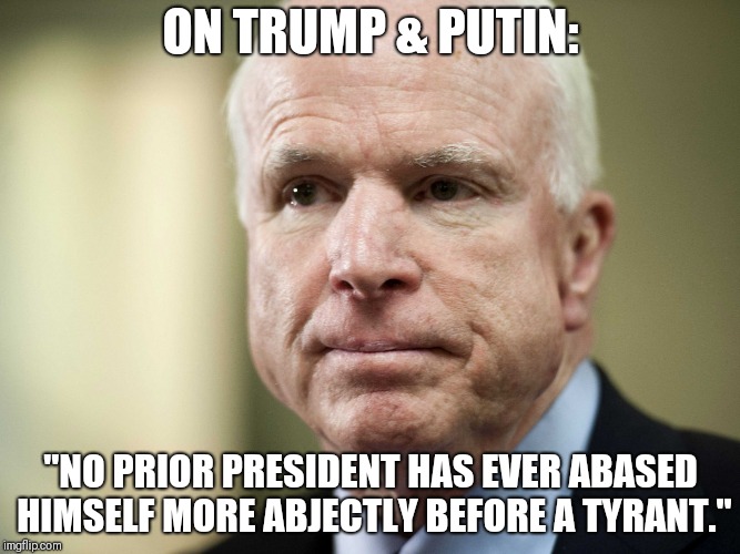 John McCain | ON TRUMP & PUTIN:; "NO PRIOR PRESIDENT HAS EVER ABASED HIMSELF MORE ABJECTLY BEFORE A TYRANT." | image tagged in john mccain | made w/ Imgflip meme maker