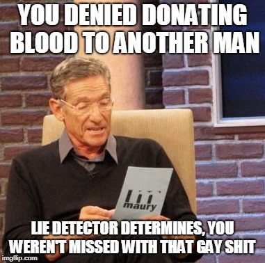 Maury Lie Detector Meme | YOU DENIED DONATING BLOOD TO ANOTHER MAN; LIE DETECTOR DETERMINES, YOU WEREN'T MISSED WITH THAT GAY SHIT | image tagged in memes,maury lie detector | made w/ Imgflip meme maker