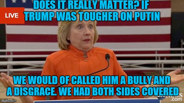 Hillary Clinton Fail |  DOES IT REALLY MATTER? IF TRUMP WAS TOUGHER ON PUTIN; WE WOULD OF CALLED HIM A BULLY AND A DISGRACE. WE HAD BOTH SIDES COVERED | image tagged in hillary clinton fail | made w/ Imgflip meme maker