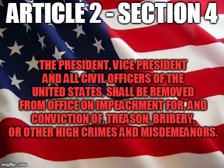 American flag | ARTICLE 2 - SECTION 4; THE PRESIDENT, VICE PRESIDENT AND ALL CIVIL OFFICERS OF THE UNITED STATES, SHALL BE REMOVED FROM OFFICE ON IMPEACHMENT FOR, AND CONVICTION OF, TREASON, BRIBERY, OR OTHER HIGH CRIMES AND MISDEMEANORS. | image tagged in american flag | made w/ Imgflip meme maker