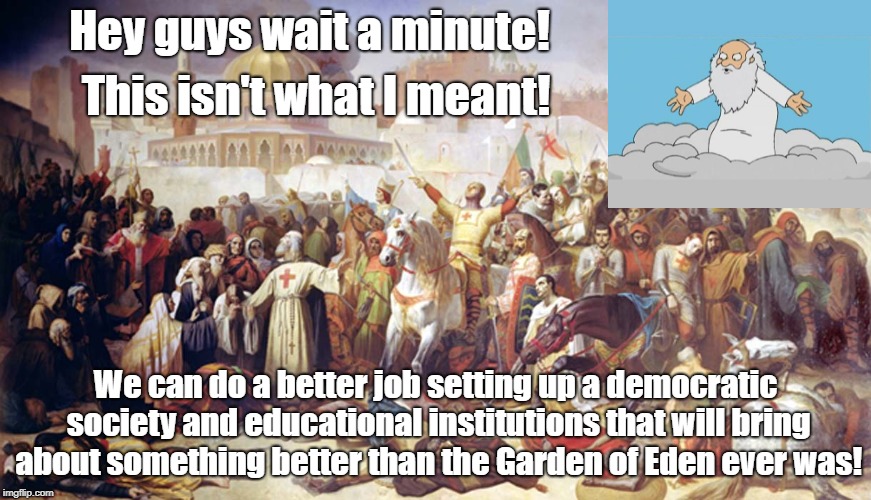 God didn't intend the Crusades did he? | Hey guys wait a minute! This isn't what I meant! We can do a better job setting up a democratic society and educational institutions that will bring about something better than the Garden of Eden ever was! | image tagged in advice god,religion,crusades,democracy,antiwar | made w/ Imgflip meme maker
