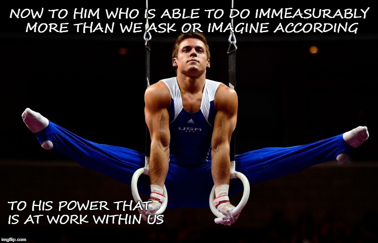 Ephesians 3:20 His Power that Is Within Us - Sam Mikulak USA Gold Medalist Pan American Games 2015 | NOW TO HIM WHO IS ABLE TO DO IMMEASURABLY MORE THAN WE ASK OR IMAGINE ACCORDING; TO HIS POWER THAT IS AT WORK WITHIN US | image tagged in bible,bible verse,holy spirit,holy bible,verse,god | made w/ Imgflip meme maker