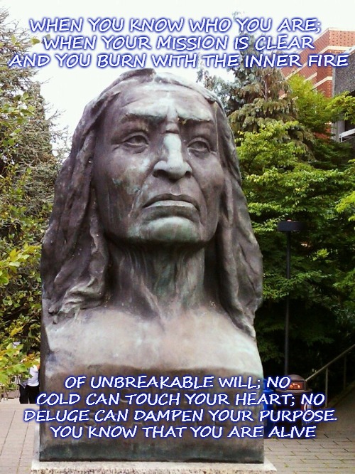 Chief Seattle You Know that You Are Alive | WHEN YOU KNOW WHO YOU ARE; WHEN YOUR MISSION IS CLEAR AND YOU BURN WITH THE INNER FIRE; OF UNBREAKABLE WILL; NO COLD CAN TOUCH YOUR HEART; NO DELUGE CAN DAMPEN YOUR PURPOSE.  YOU KNOW THAT YOU ARE ALIVE | image tagged in native american,native americans,duwamish,chief seattle,stoic | made w/ Imgflip meme maker