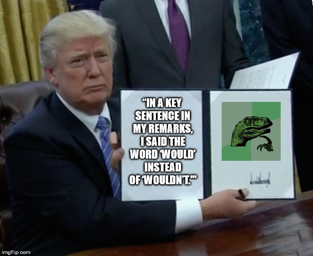 Direct Quote from POTUS (I'm sure he's a cool guy, but...) | “IN A KEY SENTENCE IN MY REMARKS, I SAID THE WORD ‘WOULD’ INSTEAD OF ‘WOULDN’T.'" | image tagged in memes,trump bill signing,hide the pain harold,philosoraptor,funny memes,the most interesting man in the world | made w/ Imgflip meme maker