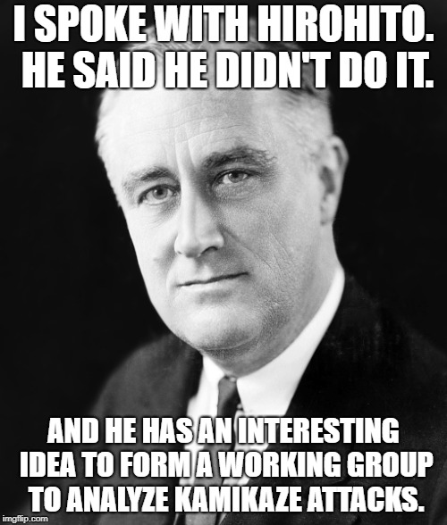 FDR | I SPOKE WITH HIROHITO. HE SAID HE DIDN'T DO IT. AND HE HAS AN INTERESTING IDEA TO FORM A WORKING GROUP TO ANALYZE KAMIKAZE ATTACKS. | image tagged in fdr | made w/ Imgflip meme maker