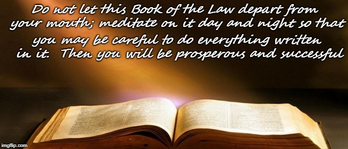 Joshua 1:8    Book of the Law | Do not let this Book of the Law depart from your mouth; meditate on it day and night so that; you may be careful to do everything written in it.  Then you will be prosperous and successful | image tagged in bible,bible verse,holy bible,holy spirit,verse,god | made w/ Imgflip meme maker