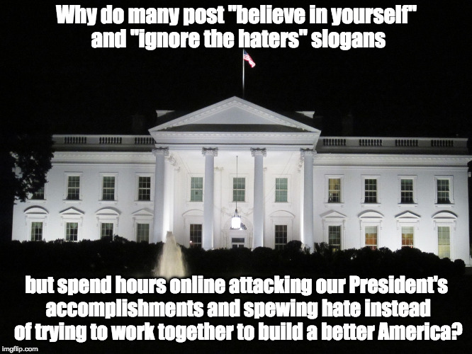 white house at night | Why do many post "believe in yourself" and "ignore the haters" slogans; but spend hours online attacking our President's accomplishments and spewing hate instead of trying to work together to build a better America? | image tagged in white house at night | made w/ Imgflip meme maker