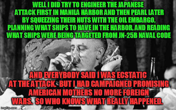 Pearl Harbor really was an inside job, it's why the key stuff STILL stays classified - so you never open your eyes | WELL I DID TRY TO ENGINEER THE JAPANESE  ATTACK FIRST IN MANILA HARBOR AND THEN PEARL LATER BY SQUEEZING THEIR NUTS WITH THE OIL EMBARGO, PLANNING WHAT SHIPS TO HAVE IN THE HARBOR, AND READING WHAT SHIPS WERE BEING TARGETED FROM JN-25B NAVAL CODE; AND EVERYBODY SAID I WAS ECSTATIC AT THE ATTACK.  BUT I HAD CAMPAIGNED PROMISING AMERICAN MOTHERS NO MORE FOREIGN WARS.  SO WHO KNOWS WHAT REALLY HAPPENED. | image tagged in fdr,pearl harbor,japan,hiroshima | made w/ Imgflip meme maker