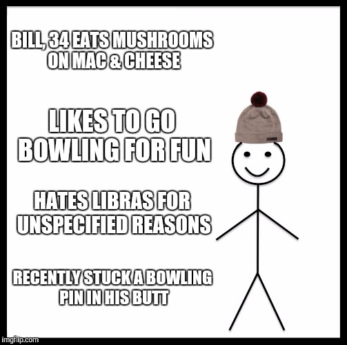 Be Like Bill | BILL, 34 EATS MUSHROOMS ON MAC & CHEESE; LIKES TO GO BOWLING FOR FUN; HATES LIBRAS FOR UNSPECIFIED REASONS; RECENTLY STUCK A BOWLING PIN IN HIS BUTT | image tagged in memes,be like bill | made w/ Imgflip meme maker