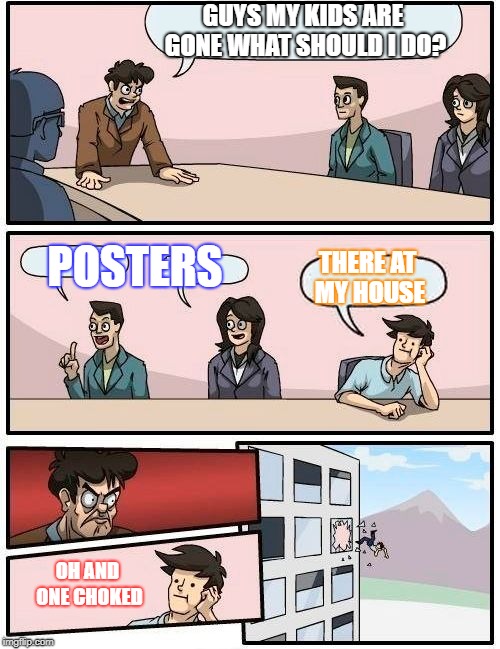 Boardroom Meeting Suggestion Meme | GUYS MY KIDS ARE GONE WHAT SHOULD I DO? POSTERS; THERE AT MY HOUSE; OH AND ONE CHOKED | image tagged in memes,boardroom meeting suggestion | made w/ Imgflip meme maker