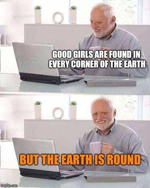 Hide the Pain Harold Meme | GOOD GIRLS ARE FOUND IN EVERY CORNER OF THE EARTH; BUT THE EARTH IS ROUND | image tagged in memes,hide the pain harold | made w/ Imgflip meme maker