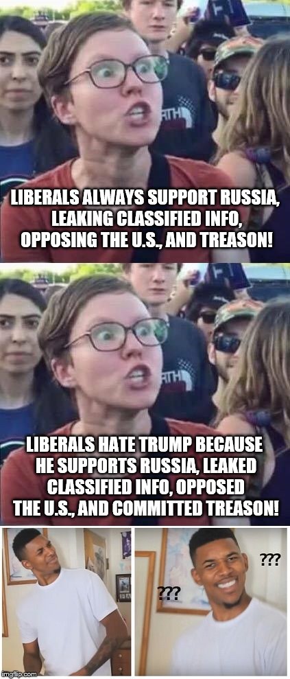 Liberals... | LIBERALS ALWAYS SUPPORT RUSSIA, LEAKING CLASSIFIED INFO, OPPOSING THE U.S., AND TREASON! LIBERALS HATE TRUMP BECAUSE HE SUPPORTS RUSSIA, LEAKED CLASSIFIED INFO, OPPOSED THE U.S., AND COMMITTED TREASON! | image tagged in memes,trump,liberals,russia,treason | made w/ Imgflip meme maker