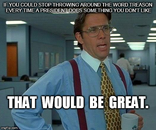 Treason | IF YOU COULD STOP THROWING AROUND THE WORD TREASON EVERY TIME A PRESIDENT DOES SOMETHING YOU DON'T LIKE; THAT  WOULD  BE  GREAT. | image tagged in memes,that would be great,treason | made w/ Imgflip meme maker