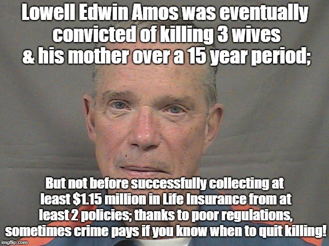 Life Insurance Incentive For Serial Murder | Lowell Edwin Amos was eventually convicted of killing 3 wives & his mother over a 15 year period;; But not before successfully collecting at least $1.15 million in Life Insurance from at least 2 policies; thanks to poor regulations, sometimes crime pays if you know when to quit killing! | image tagged in life insurance,serial murderer,crime profiteering,insurance fraud | made w/ Imgflip meme maker